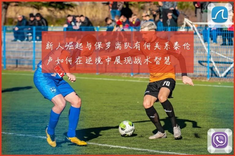新人崛起与保罗离队有何关系泰伦卢如何在逆境中展现战术智慧