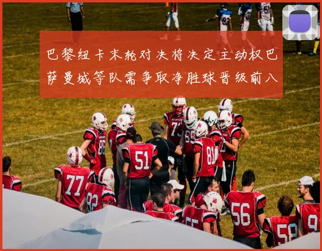 巴黎纽卡末轮对决将决定主动权巴萨曼城等队需争取净胜球晋级前八