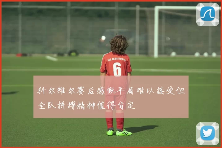 科尔维尔赛后感慨平局难以接受但全队拼搏精神值得肯定