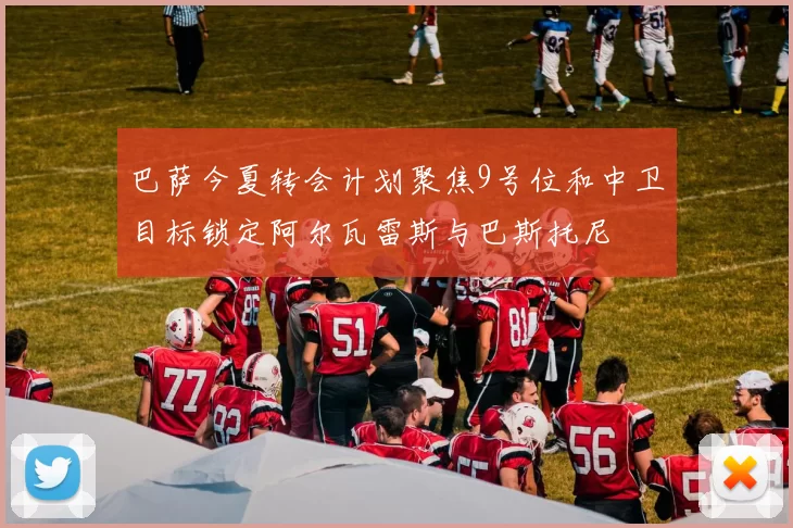 巴萨今夏转会计划聚焦9号位和中卫目标锁定阿尔瓦雷斯与巴斯托尼