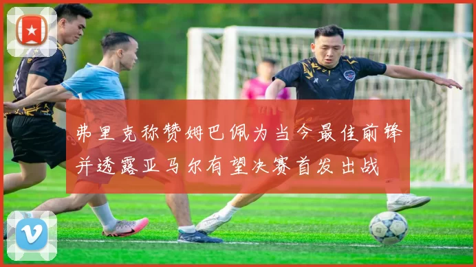 弗里克称赞姆巴佩为当今最佳前锋并透露亚马尔有望决赛首发出战
