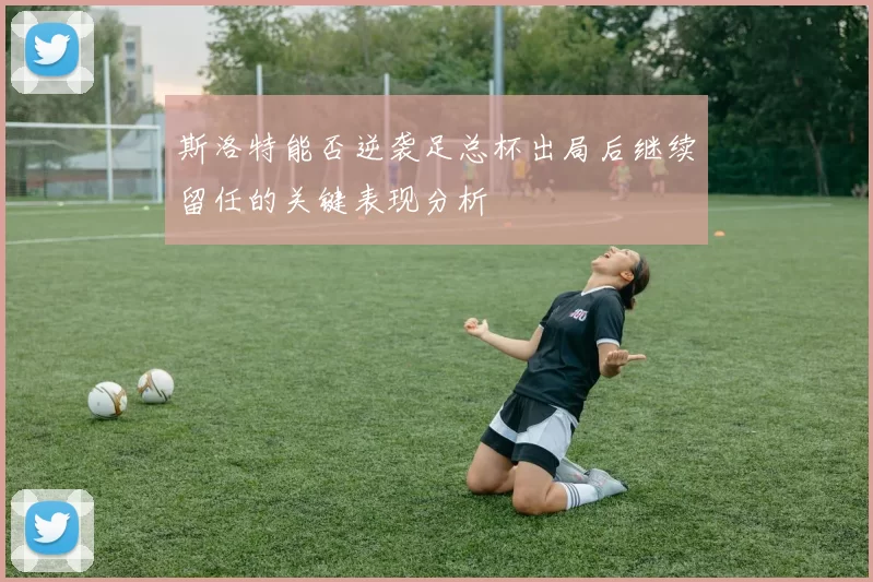 斯洛特能否逆袭足总杯出局后继续留任的关键表现分析