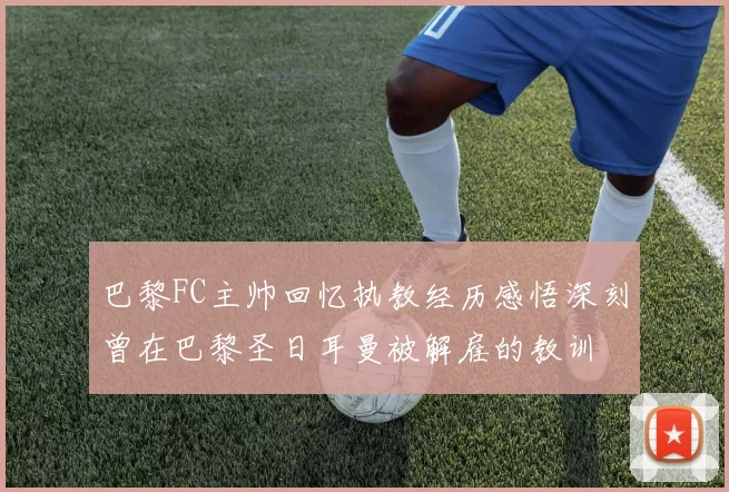巴黎FC主帅回忆执教经历感悟深刻曾在巴黎圣日耳曼被解雇的教训