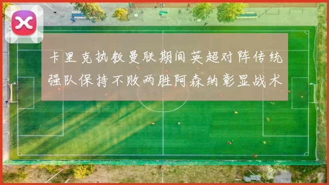 卡里克执教曼联期间英超对阵传统强队保持不败两胜阿森纳彰显战术智慧