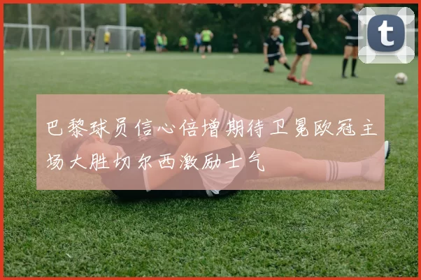 巴黎球员信心倍增期待卫冕欧冠主场大胜切尔西激励士气