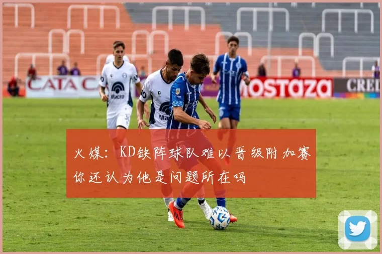 火媒：KD缺阵球队难以晋级附加赛你还认为他是问题所在吗