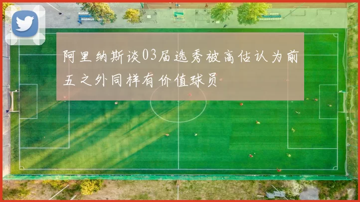 阿里纳斯谈03届选秀被高估认为前五之外同样有价值球员