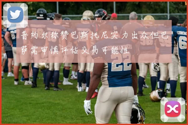 普约尔称赞巴斯托尼实力出众但巴萨需审慎评估交易可能性