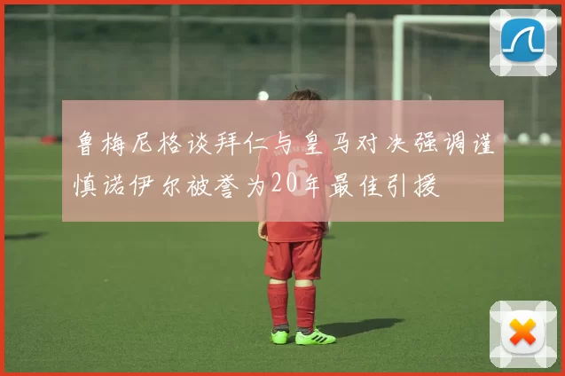 鲁梅尼格谈拜仁与皇马对决强调谨慎诺伊尔被誉为20年最佳引援
