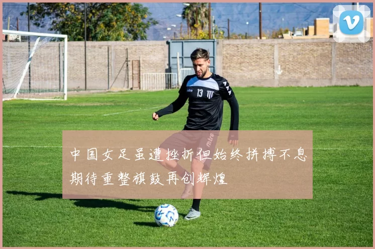中国女足虽遭挫折但始终拼搏不息期待重整旗鼓再创辉煌