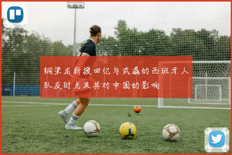 铜梁龙新援回忆与武磊的西班牙人队友时光及其对中国的影响