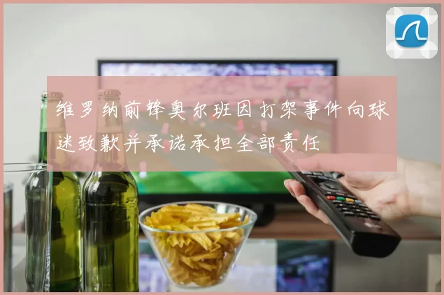 维罗纳前锋奥尔班因打架事件向球迷致歉并承诺承担全部责任