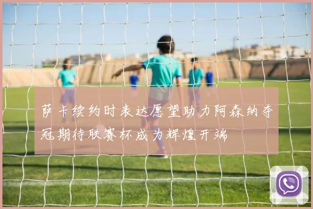 萨卡续约时表达愿望助力阿森纳夺冠期待联赛杯成为辉煌开端