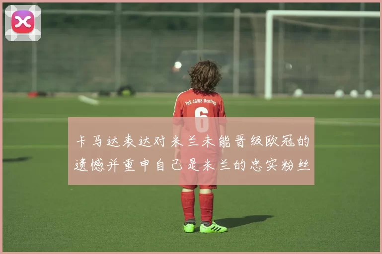 卡马达表达对米兰未能晋级欧冠的遗憾并重申自己是米兰的忠实粉丝