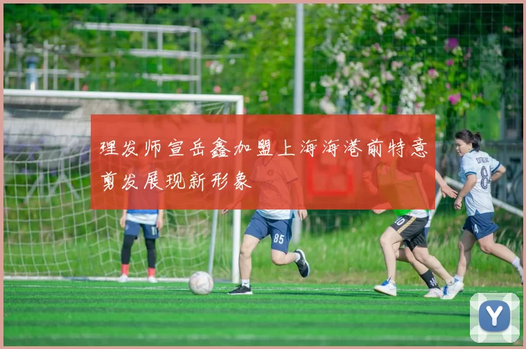 理发师宣岳鑫加盟上海海港前特意剪发展现新形象