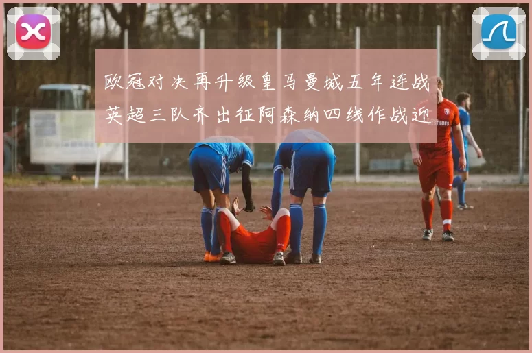 欧冠对决再升级皇马曼城五年连战英超三队齐出征阿森纳四线作战迎挑战