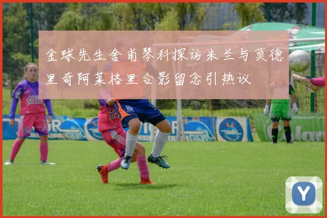 金球先生舍甫琴科探访米兰与莫德里奇阿莱格里合影留念引热议