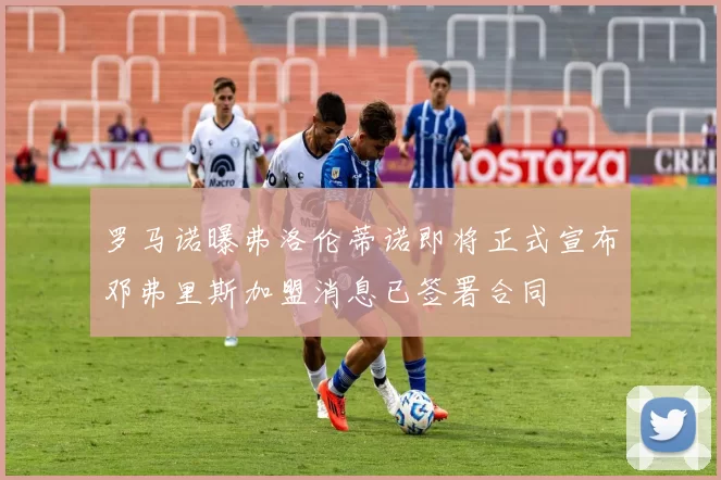 罗马诺曝弗洛伦蒂诺即将正式宣布邓弗里斯加盟消息已签署合同