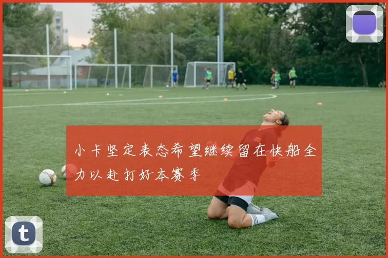 小卡坚定表态希望继续留在快船全力以赴打好本赛季