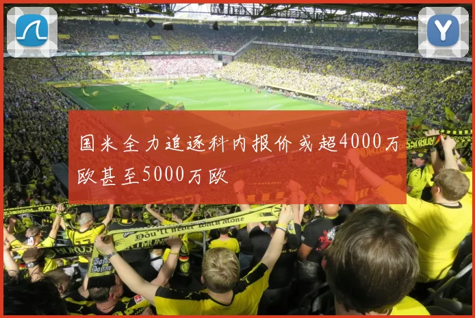 国米全力追逐科内报价或超4000万欧甚至5000万欧