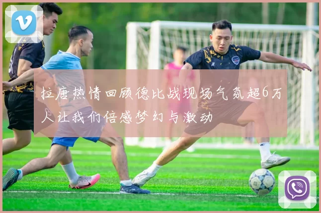 拉唐热情回顾德比战现场气氛超6万人让我们倍感梦幻与激动