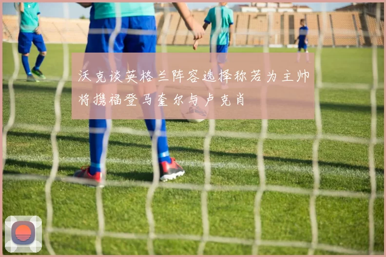 沃克谈英格兰阵容选择称若为主帅将携福登马奎尔与卢克肖