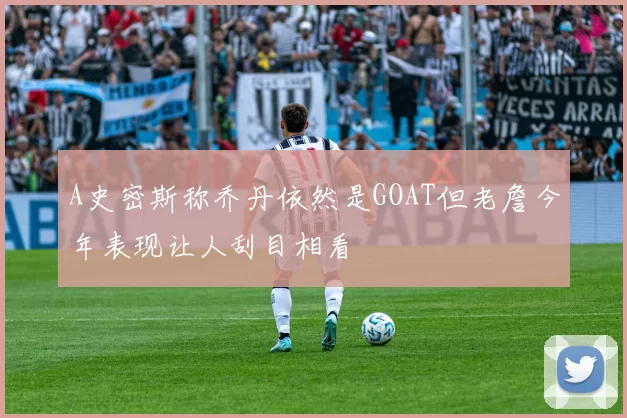 A史密斯称乔丹依然是GOAT但老詹今年表现让人刮目相看